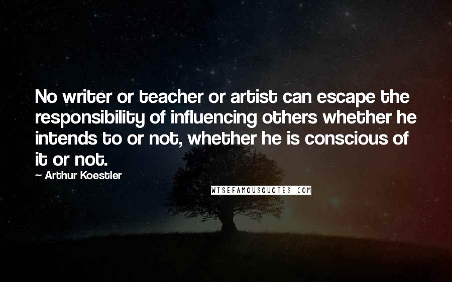 Arthur Koestler Quotes: No writer or teacher or artist can escape the responsibility of influencing others whether he intends to or not, whether he is conscious of it or not.