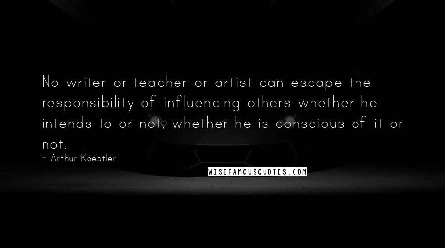 Arthur Koestler Quotes: No writer or teacher or artist can escape the responsibility of influencing others whether he intends to or not, whether he is conscious of it or not.