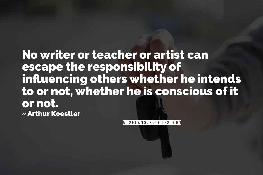 Arthur Koestler Quotes: No writer or teacher or artist can escape the responsibility of influencing others whether he intends to or not, whether he is conscious of it or not.