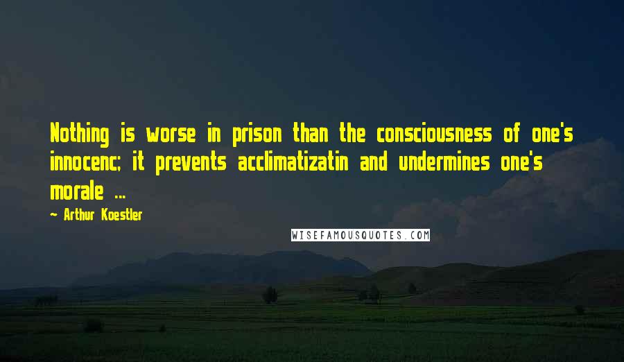 Arthur Koestler Quotes: Nothing is worse in prison than the consciousness of one's innocenc; it prevents acclimatizatin and undermines one's morale ...