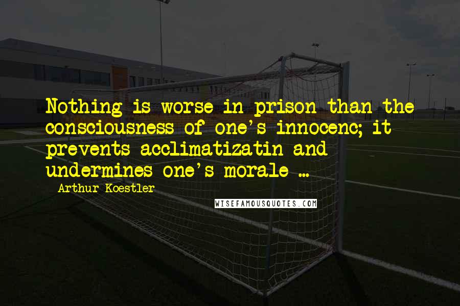 Arthur Koestler Quotes: Nothing is worse in prison than the consciousness of one's innocenc; it prevents acclimatizatin and undermines one's morale ...