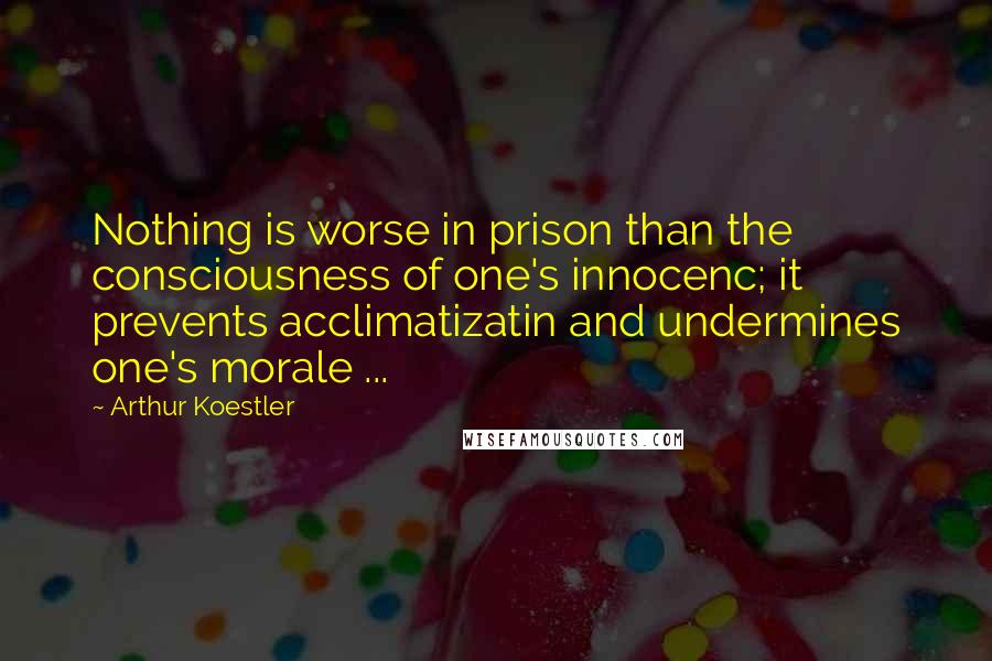 Arthur Koestler Quotes: Nothing is worse in prison than the consciousness of one's innocenc; it prevents acclimatizatin and undermines one's morale ...