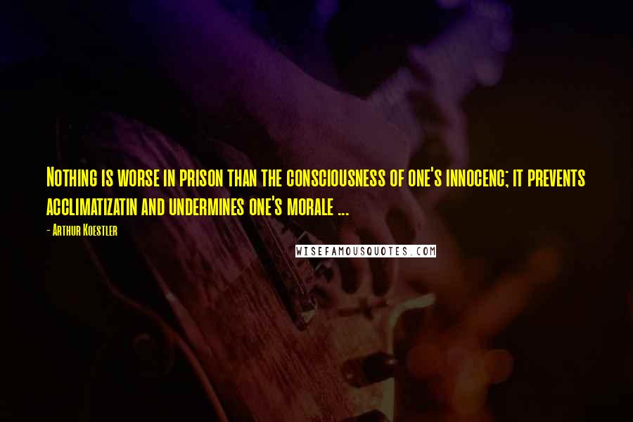 Arthur Koestler Quotes: Nothing is worse in prison than the consciousness of one's innocenc; it prevents acclimatizatin and undermines one's morale ...