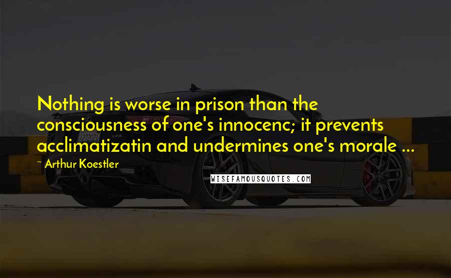 Arthur Koestler Quotes: Nothing is worse in prison than the consciousness of one's innocenc; it prevents acclimatizatin and undermines one's morale ...