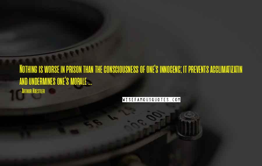 Arthur Koestler Quotes: Nothing is worse in prison than the consciousness of one's innocenc; it prevents acclimatizatin and undermines one's morale ...
