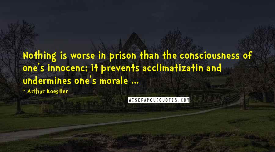 Arthur Koestler Quotes: Nothing is worse in prison than the consciousness of one's innocenc; it prevents acclimatizatin and undermines one's morale ...