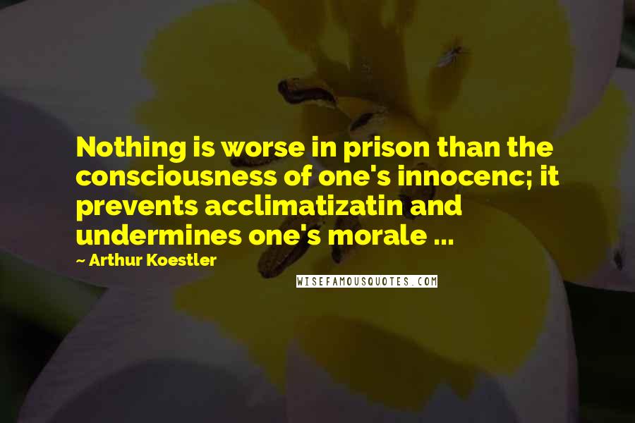Arthur Koestler Quotes: Nothing is worse in prison than the consciousness of one's innocenc; it prevents acclimatizatin and undermines one's morale ...