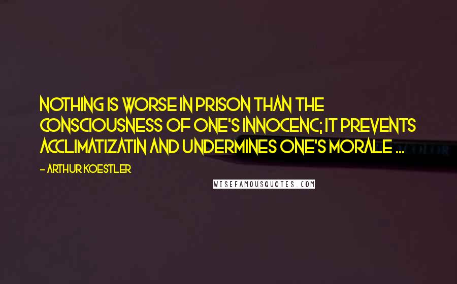 Arthur Koestler Quotes: Nothing is worse in prison than the consciousness of one's innocenc; it prevents acclimatizatin and undermines one's morale ...