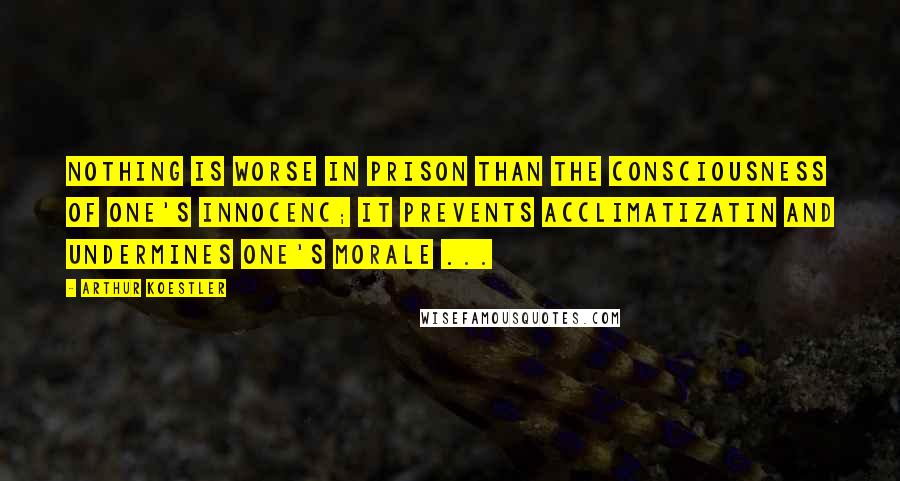 Arthur Koestler Quotes: Nothing is worse in prison than the consciousness of one's innocenc; it prevents acclimatizatin and undermines one's morale ...