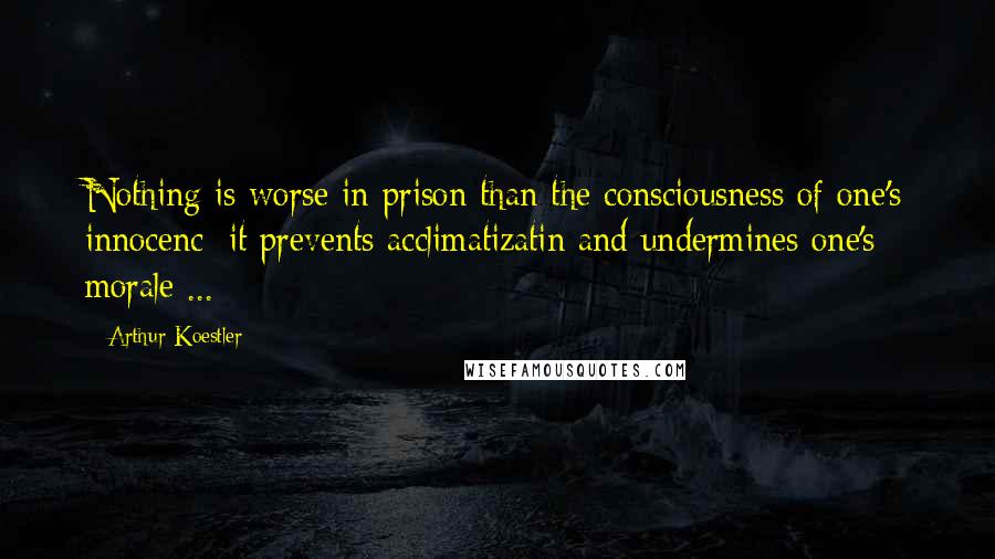 Arthur Koestler Quotes: Nothing is worse in prison than the consciousness of one's innocenc; it prevents acclimatizatin and undermines one's morale ...