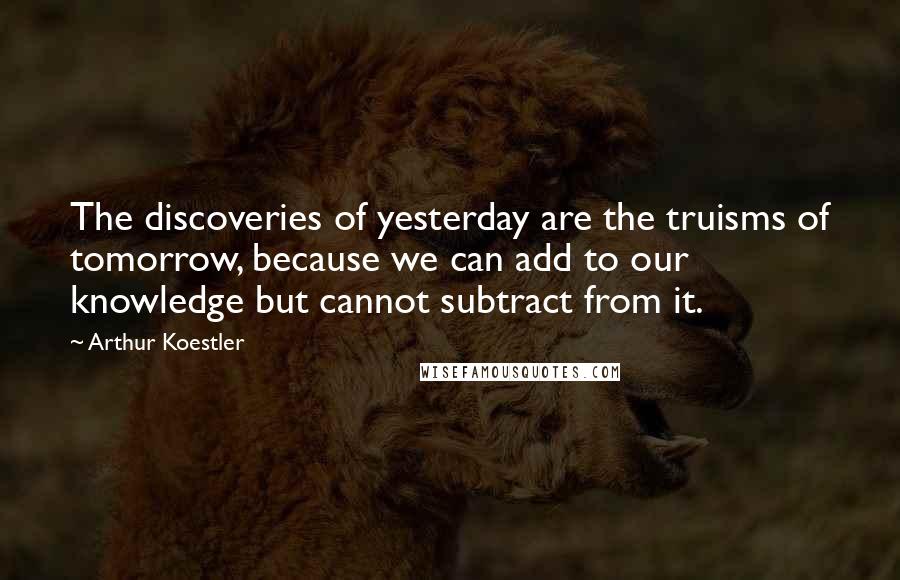 Arthur Koestler Quotes: The discoveries of yesterday are the truisms of tomorrow, because we can add to our knowledge but cannot subtract from it.