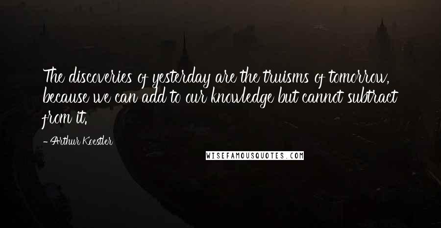 Arthur Koestler Quotes: The discoveries of yesterday are the truisms of tomorrow, because we can add to our knowledge but cannot subtract from it.