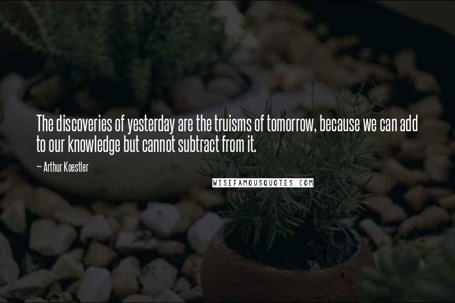 Arthur Koestler Quotes: The discoveries of yesterday are the truisms of tomorrow, because we can add to our knowledge but cannot subtract from it.