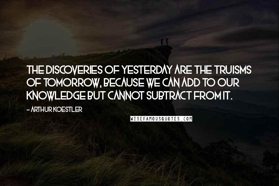 Arthur Koestler Quotes: The discoveries of yesterday are the truisms of tomorrow, because we can add to our knowledge but cannot subtract from it.