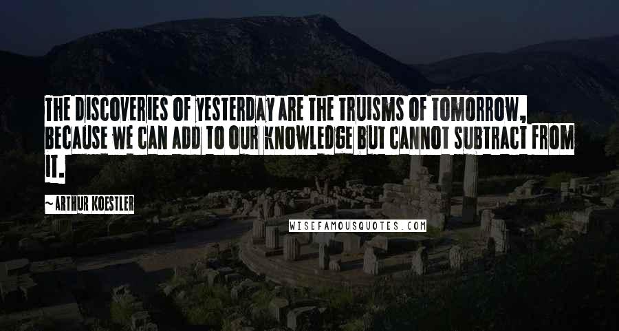 Arthur Koestler Quotes: The discoveries of yesterday are the truisms of tomorrow, because we can add to our knowledge but cannot subtract from it.