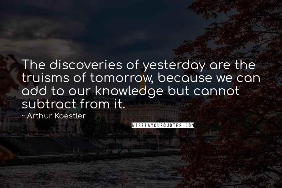 Arthur Koestler Quotes: The discoveries of yesterday are the truisms of tomorrow, because we can add to our knowledge but cannot subtract from it.