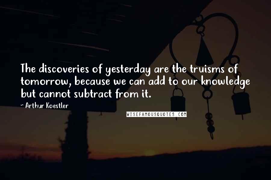 Arthur Koestler Quotes: The discoveries of yesterday are the truisms of tomorrow, because we can add to our knowledge but cannot subtract from it.