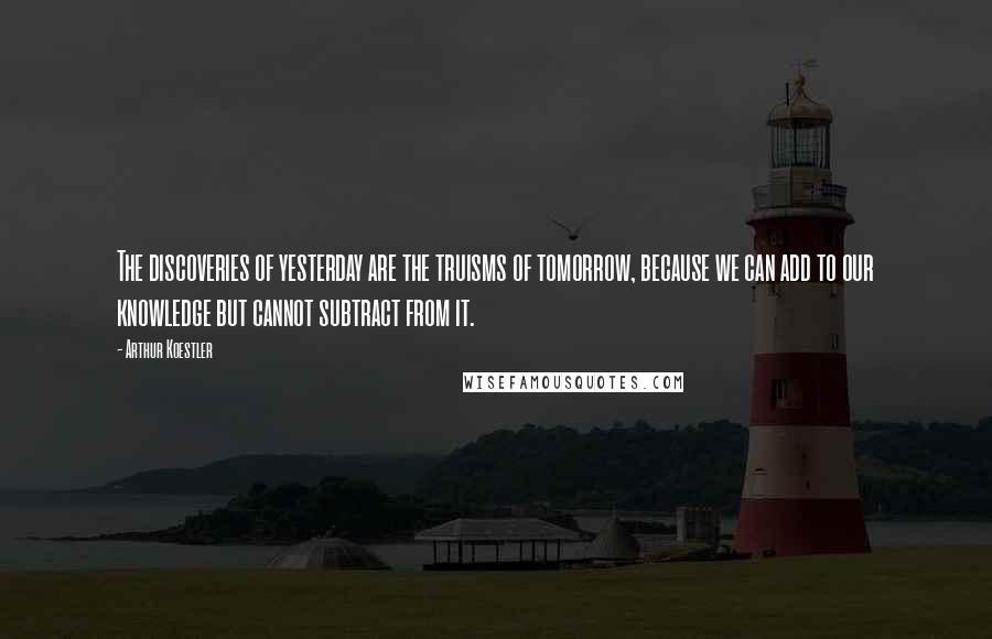 Arthur Koestler Quotes: The discoveries of yesterday are the truisms of tomorrow, because we can add to our knowledge but cannot subtract from it.