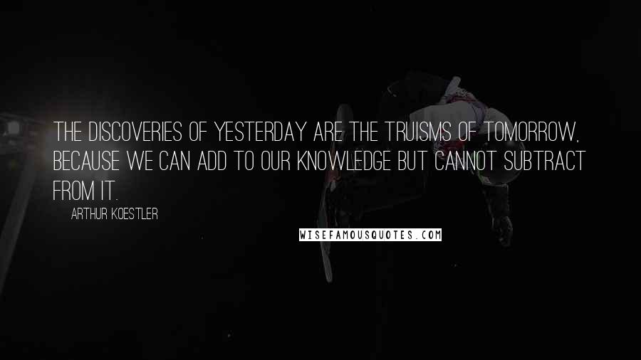 Arthur Koestler Quotes: The discoveries of yesterday are the truisms of tomorrow, because we can add to our knowledge but cannot subtract from it.