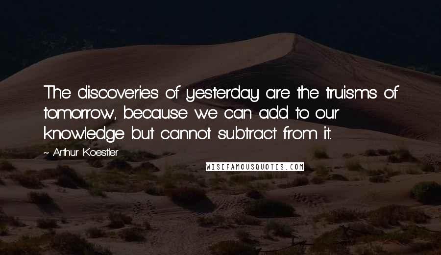 Arthur Koestler Quotes: The discoveries of yesterday are the truisms of tomorrow, because we can add to our knowledge but cannot subtract from it.