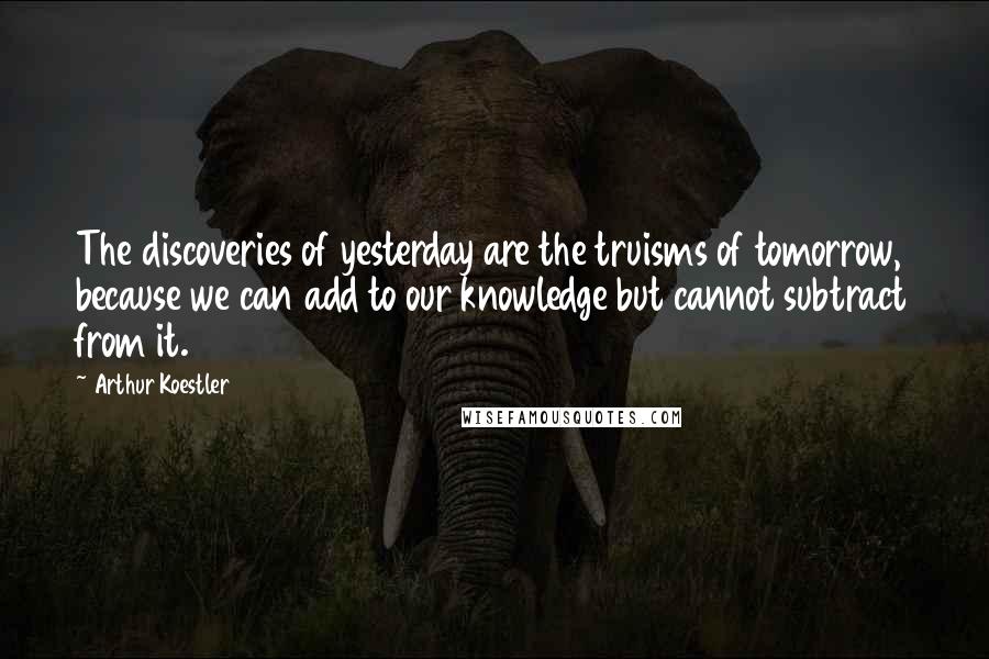 Arthur Koestler Quotes: The discoveries of yesterday are the truisms of tomorrow, because we can add to our knowledge but cannot subtract from it.