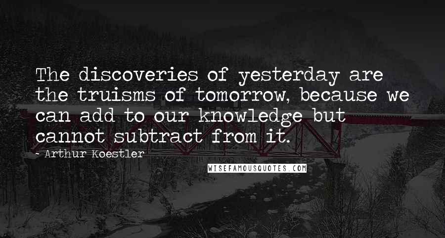 Arthur Koestler Quotes: The discoveries of yesterday are the truisms of tomorrow, because we can add to our knowledge but cannot subtract from it.