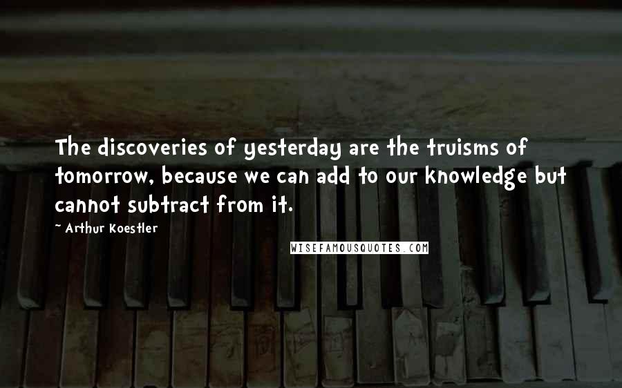 Arthur Koestler Quotes: The discoveries of yesterday are the truisms of tomorrow, because we can add to our knowledge but cannot subtract from it.