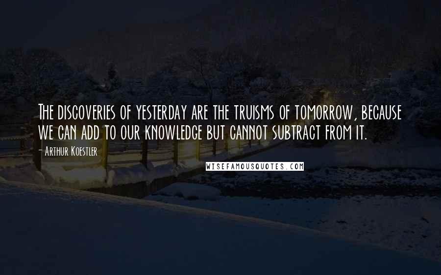 Arthur Koestler Quotes: The discoveries of yesterday are the truisms of tomorrow, because we can add to our knowledge but cannot subtract from it.