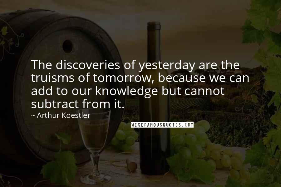 Arthur Koestler Quotes: The discoveries of yesterday are the truisms of tomorrow, because we can add to our knowledge but cannot subtract from it.