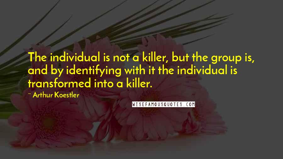 Arthur Koestler Quotes: The individual is not a killer, but the group is, and by identifying with it the individual is transformed into a killer.