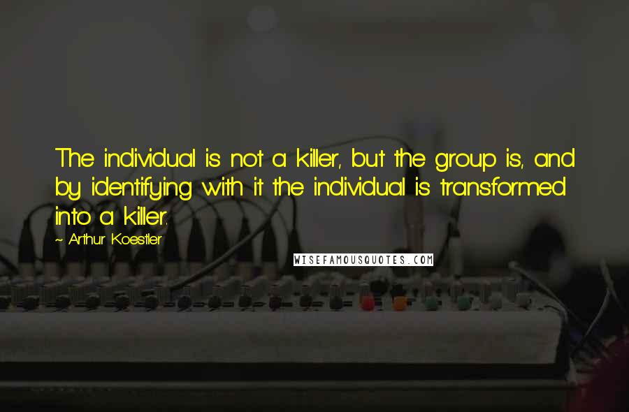 Arthur Koestler Quotes: The individual is not a killer, but the group is, and by identifying with it the individual is transformed into a killer.