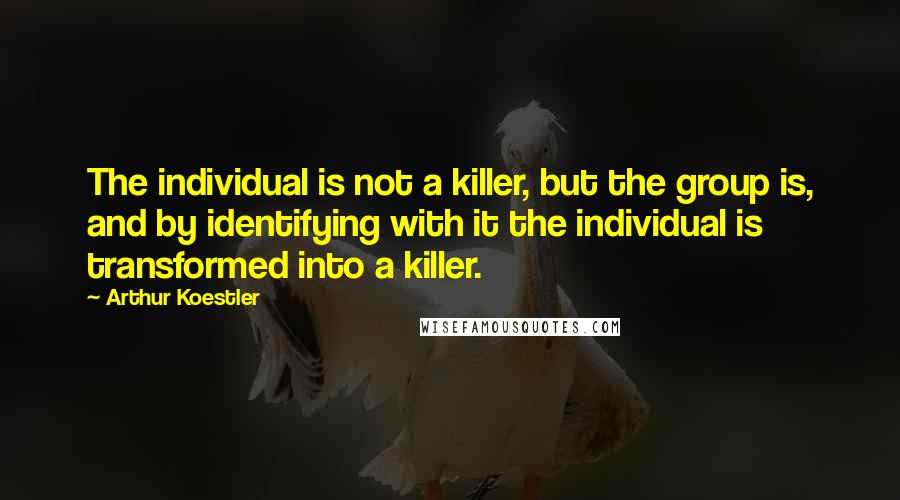 Arthur Koestler Quotes: The individual is not a killer, but the group is, and by identifying with it the individual is transformed into a killer.