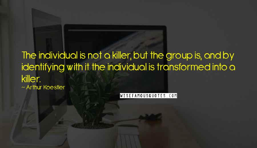 Arthur Koestler Quotes: The individual is not a killer, but the group is, and by identifying with it the individual is transformed into a killer.