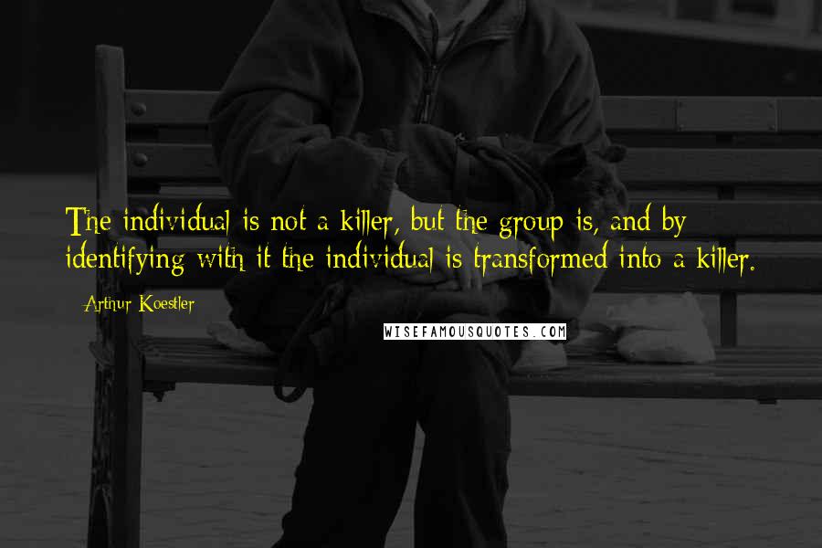 Arthur Koestler Quotes: The individual is not a killer, but the group is, and by identifying with it the individual is transformed into a killer.