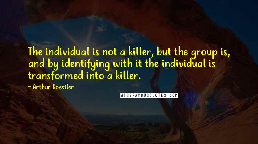 Arthur Koestler Quotes: The individual is not a killer, but the group is, and by identifying with it the individual is transformed into a killer.