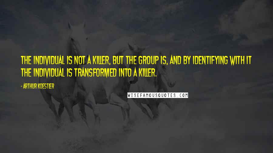 Arthur Koestler Quotes: The individual is not a killer, but the group is, and by identifying with it the individual is transformed into a killer.