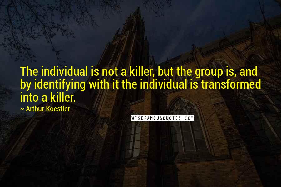 Arthur Koestler Quotes: The individual is not a killer, but the group is, and by identifying with it the individual is transformed into a killer.