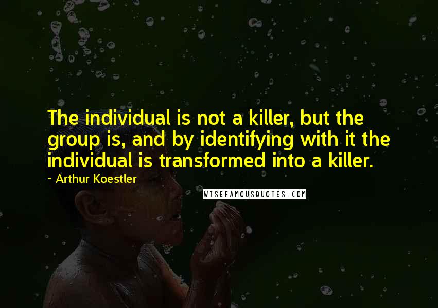 Arthur Koestler Quotes: The individual is not a killer, but the group is, and by identifying with it the individual is transformed into a killer.