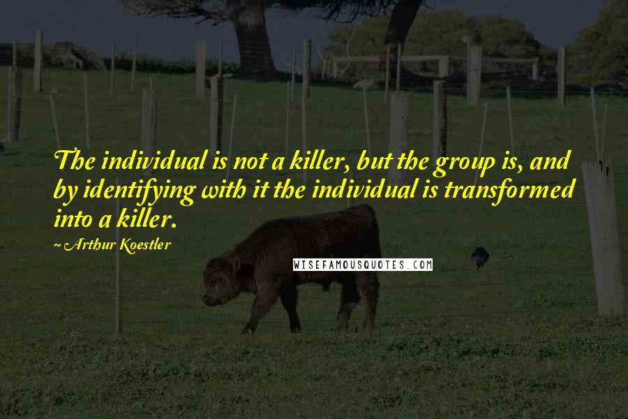 Arthur Koestler Quotes: The individual is not a killer, but the group is, and by identifying with it the individual is transformed into a killer.