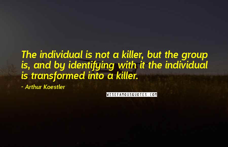 Arthur Koestler Quotes: The individual is not a killer, but the group is, and by identifying with it the individual is transformed into a killer.