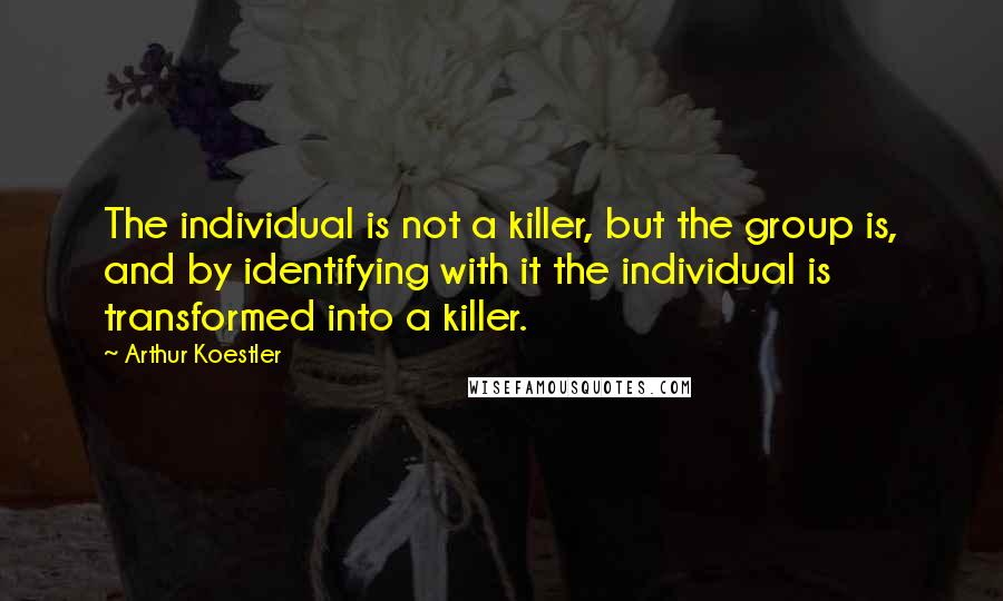 Arthur Koestler Quotes: The individual is not a killer, but the group is, and by identifying with it the individual is transformed into a killer.