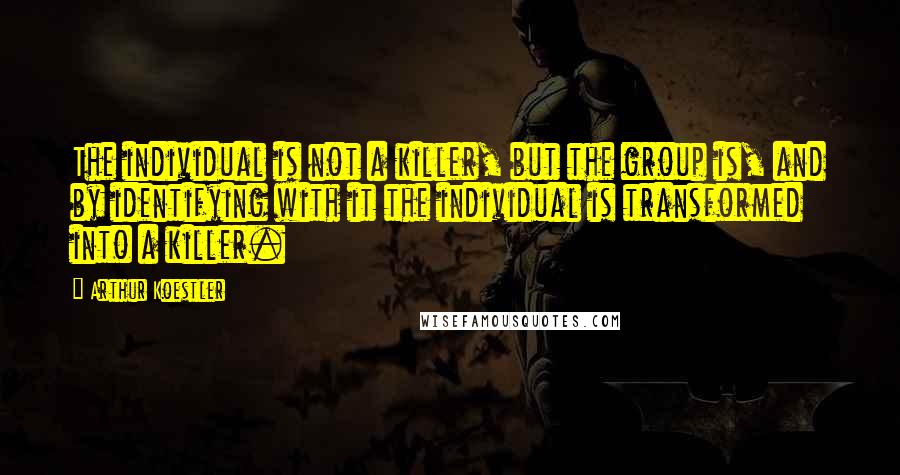 Arthur Koestler Quotes: The individual is not a killer, but the group is, and by identifying with it the individual is transformed into a killer.