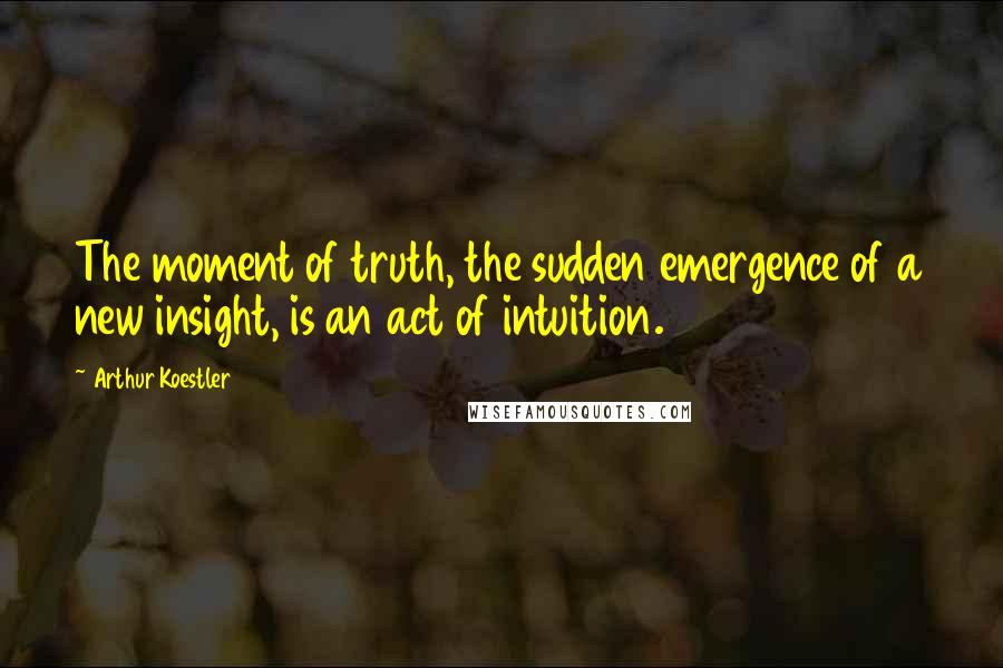 Arthur Koestler Quotes: The moment of truth, the sudden emergence of a new insight, is an act of intuition.