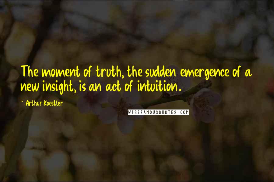 Arthur Koestler Quotes: The moment of truth, the sudden emergence of a new insight, is an act of intuition.