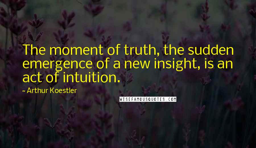 Arthur Koestler Quotes: The moment of truth, the sudden emergence of a new insight, is an act of intuition.