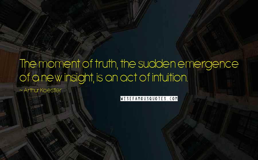 Arthur Koestler Quotes: The moment of truth, the sudden emergence of a new insight, is an act of intuition.
