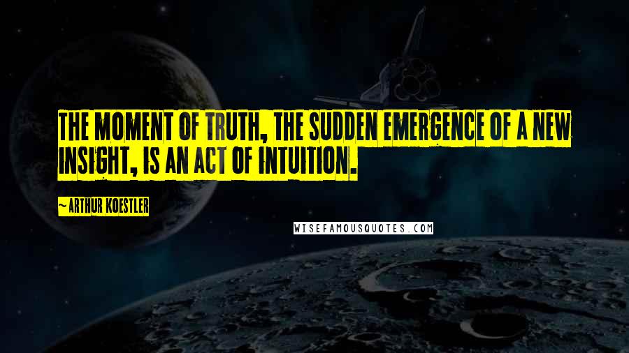 Arthur Koestler Quotes: The moment of truth, the sudden emergence of a new insight, is an act of intuition.