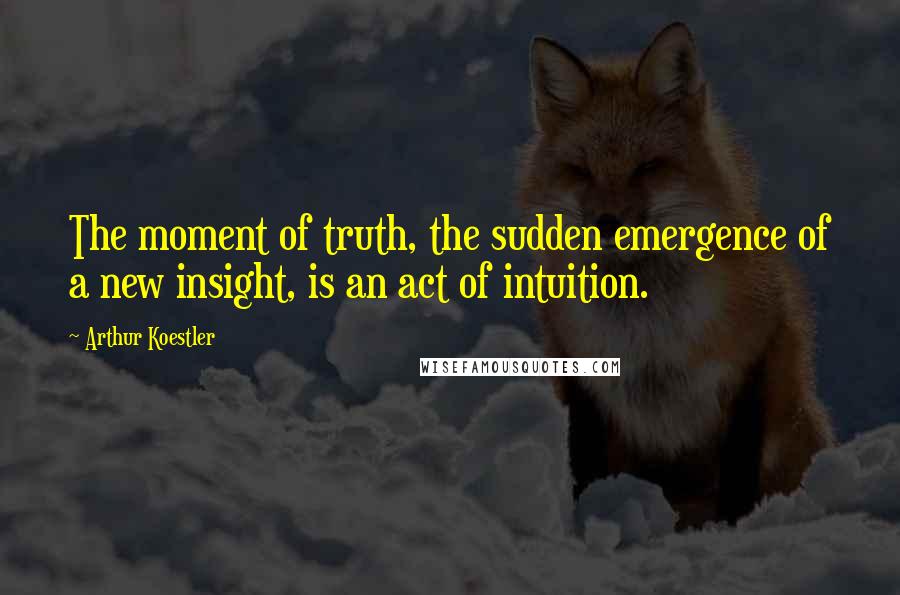 Arthur Koestler Quotes: The moment of truth, the sudden emergence of a new insight, is an act of intuition.