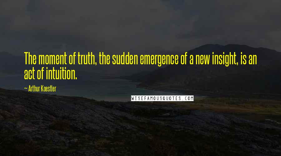 Arthur Koestler Quotes: The moment of truth, the sudden emergence of a new insight, is an act of intuition.