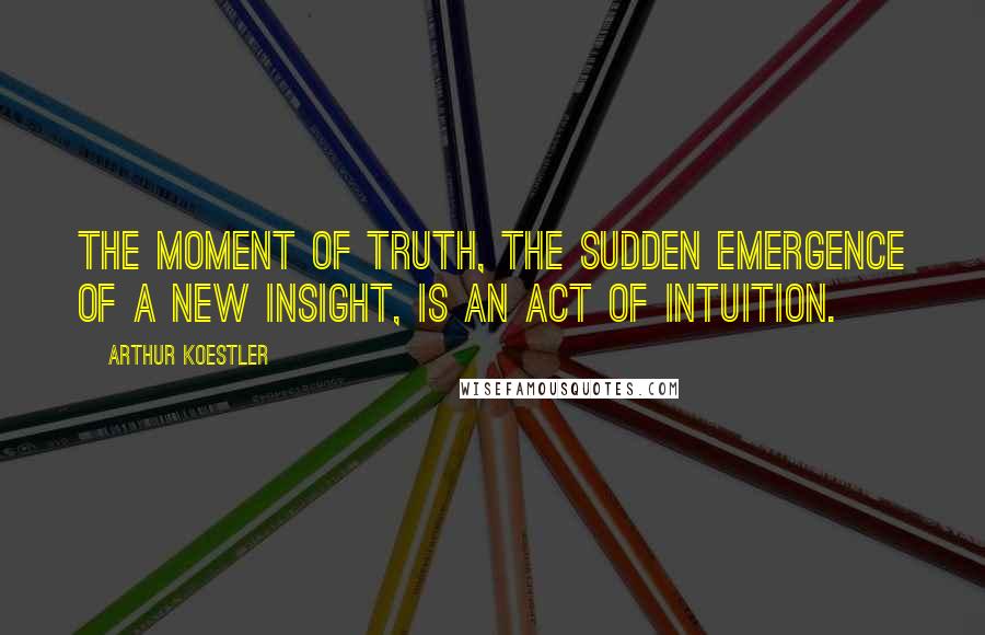 Arthur Koestler Quotes: The moment of truth, the sudden emergence of a new insight, is an act of intuition.